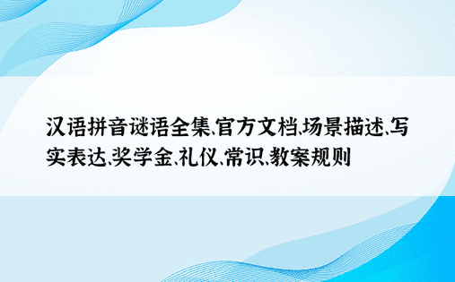 汉语拼音谜语全集、官方文档、场景描述、写实表达、奖学金、礼仪、常识、教案规则