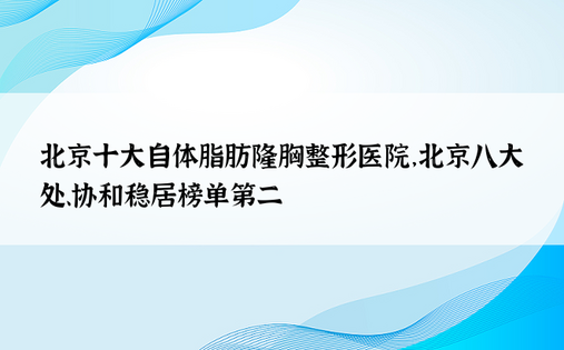 北京十大自体脂肪隆胸整形医院，北京八大处、协和稳居榜单第二