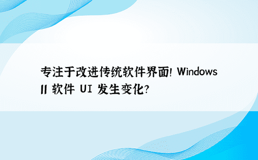专注于改进传统软件界面！ Windows 11 软件 UI 发生变化？ 