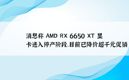 消息称 AMD RX 6650 XT 显卡进入停产阶段，目前已降价超千元促销