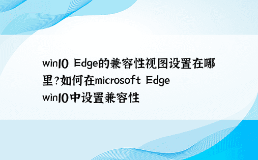 win10 Edge的兼容性视图设置在哪里？如何在microsoft Edge win10中设置兼容性