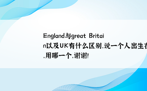 England与great Britain以及UK有什么区别，说一个人出生在英国，用哪一个，谢谢！