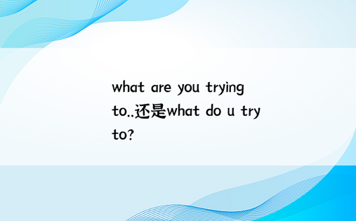 what are you trying to..还是what do u try to?