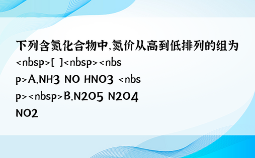 下列含氮化合物中，氮价从高到低排列的组为 [ ]A.NH3 NO HNO3 B.N2O5 N2O4 NO2