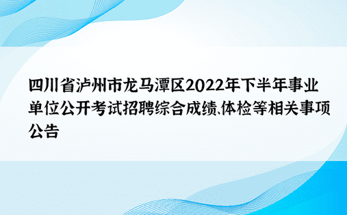 四川省泸州市龙马潭区2022年下半年事业单位公开考试招聘综合成绩、体检等相关事项公告