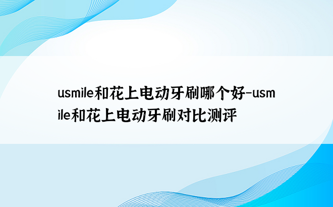 usmile和花上电动牙刷哪个好-usmile和花上电动牙刷对比测评