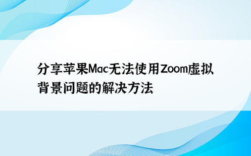 分享苹果Mac无法使用Zoom虚拟背景问题的解决方法