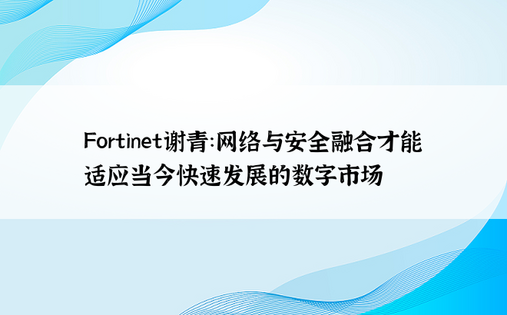 Fortinet谢青：网络与安全融合才能适应当今快速发展的数字市场