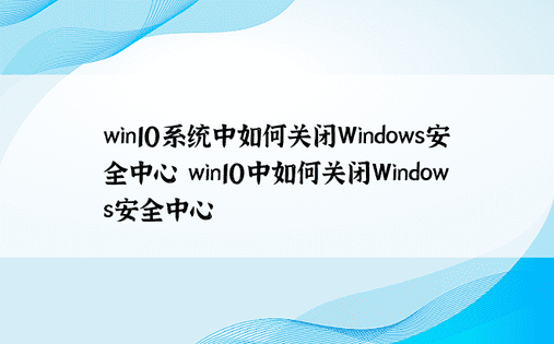 win10系统中如何关闭Windows安全中心 win10中如何关闭Windows安全中心