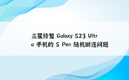 三星修复 Galaxy S23 Ultra 手机的 S Pen 随机断连问题